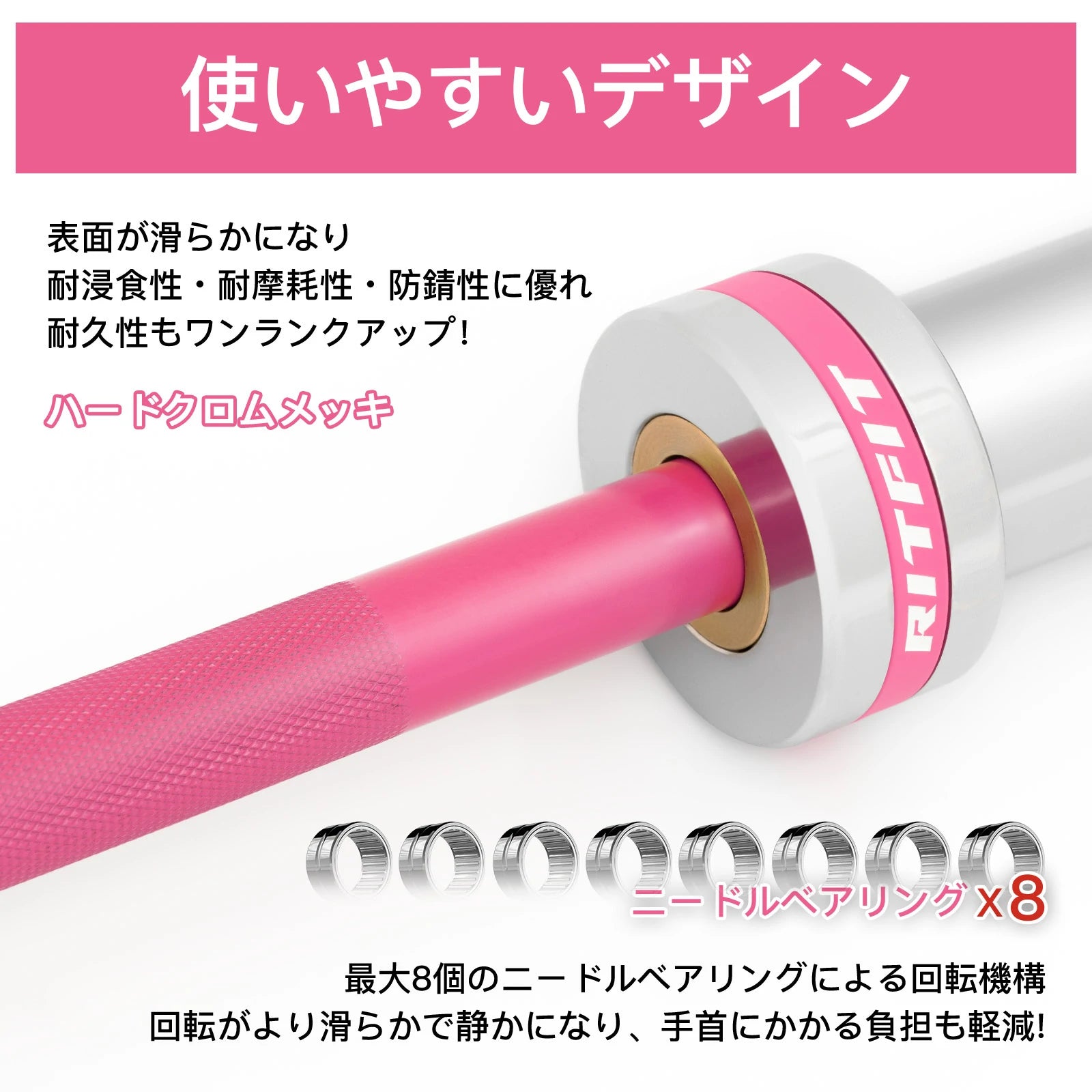 Ritfitピンクバーベルシャフトのハードクロムメッキで表面が滑らかになり、耐浸食性・耐摩耗性・防錆性に優れ。耐久性もワンランクアップ。最大8個のニードルベアリングによる回転機構、回転がより滑らかで静かになり、手首にかかる負担も軽減。